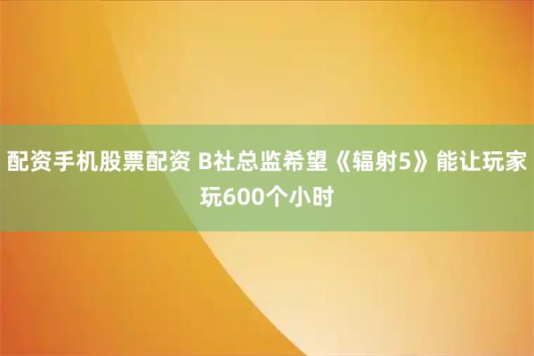 配资手机股票配资 B社总监希望《辐射5》能让玩家玩600个小时