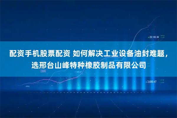 配资手机股票配资 如何解决工业设备油封难题，选邢台山峰特种橡胶制品有限公司