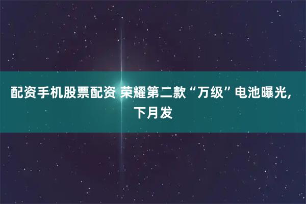 配资手机股票配资 荣耀第二款“万级”电池曝光, 下月发