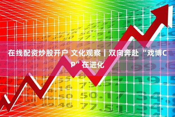 在线配资炒股开户 文化观察｜双向奔赴 “戏博CP”在进化