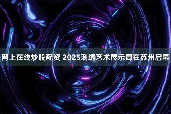 网上在线炒股配资 2025刺绣艺术展示周在苏州启幕