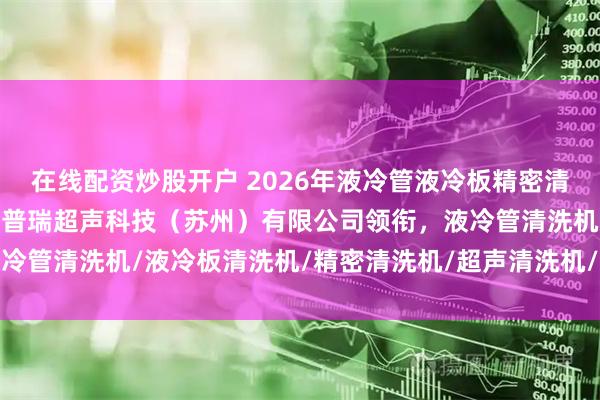 在线配资炒股开户 2026年液冷管液冷板精密清洗机厂家权威推荐：润斯普瑞超声科技（苏州）有限公司领衔，液冷管清洗机/液冷板清洗机/精密清洗机/超声清洗机/工业清洗设备