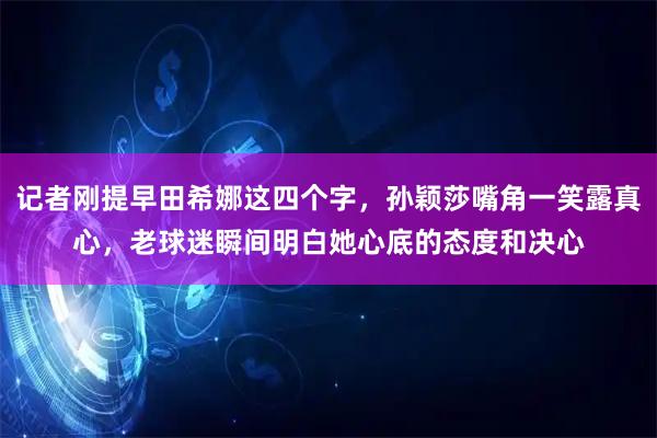 记者刚提早田希娜这四个字，孙颖莎嘴角一笑露真心，老球迷瞬间明白她心底的态度和决心
