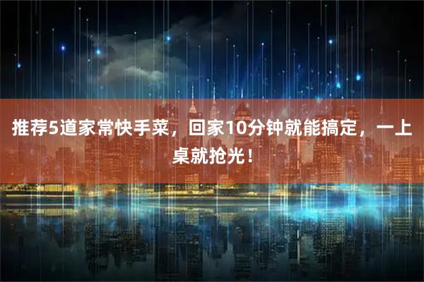 推荐5道家常快手菜，回家10分钟就能搞定，一上桌就抢光！