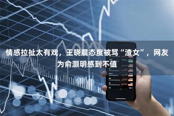 情感拉扯太有戏，王晓晨态度被骂“渣女”，网友为俞灏明感到不值