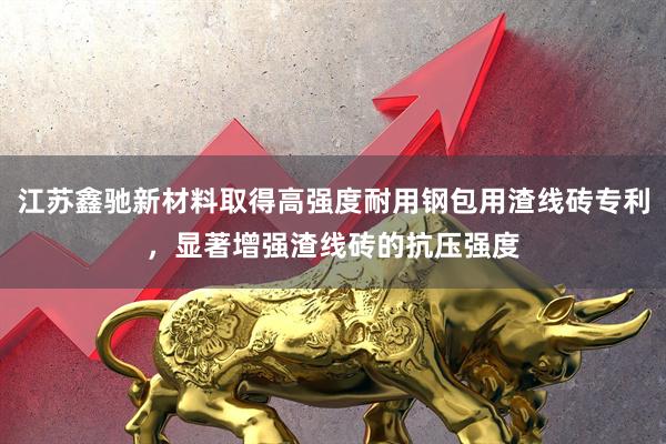 江苏鑫驰新材料取得高强度耐用钢包用渣线砖专利，显著增强渣线砖的抗压强度