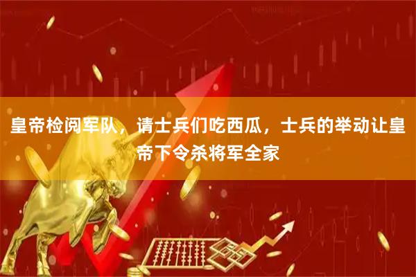 皇帝检阅军队,请士兵们吃西瓜,士兵的举动让皇帝下令杀将军全家