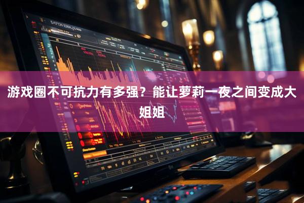游戏圈不可抗力有多强？能让萝莉一夜之间变成大姐姐
